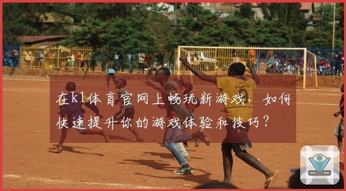 在k1体育官网上畅玩新游戏，如何快速提升你的游戏体验和技巧？