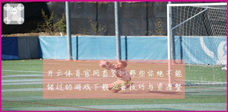 开云体育官网首页：那些你绝不能错过的游戏下载必备技巧与资源整理