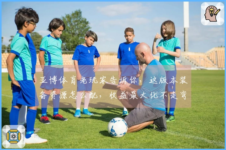 亚博体育老玩家告诉你，这版本装备资源怎么配，收益最大化不走弯路